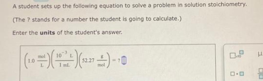 A student sets up the following equation to solve a problem in solution stoichiometry.
(The ? stands for a number the student is going to calculate.)
Enter the units of the student's answer.
10
mol
L
(10-) (²) (+)-10
52.27
L
1 ml.
mol
ロ・ロ
T
O