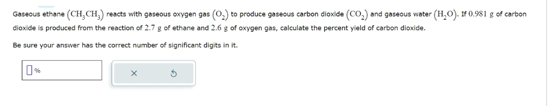 Gaseous ethane (CH₂CH₂) reacts with gaseous oxygen gas (O₂) to produce gaseous carbon dioxide (CO₂) : and gaseous water (H₂O). If 0.981 g of carbon
dioxide is produced from the reaction of 2.7 g of ethane and 2.6 g of oxygen gas, calculate the percent yield of carbon dioxide.
Be sure your answer has the correct number of significant digits in it.
0%