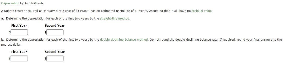 Depreciation by Two Methods
A Kubota tractor acquired on January 8 at a cost of $144,000 has an estimated useful life of 10 years. Assuming that it will have no residual value.
a. Determine the depreciation for each of the first two years by the straight-line method.
First Year
Second Year
b. Determine the depreciation for each of the first two years by the double-declining-balance method. Do not round the double-declining balance rate. If required, round your final answers to the
nearest dollar.
$
First Year
Second Year