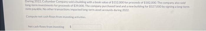 During 2022, Cullumber Company sold a building with a book value of $152,000 for proceeds of $182,000. The company also sold
long-term investments for proceeds of $39,000. The company purchased land and a new building for $327,000 by signing a long-term
note payable. No other transactions impacted long-term asset accounts during 2022.
Compute net cash flows from investing activities.
Net cash flows from investing
$