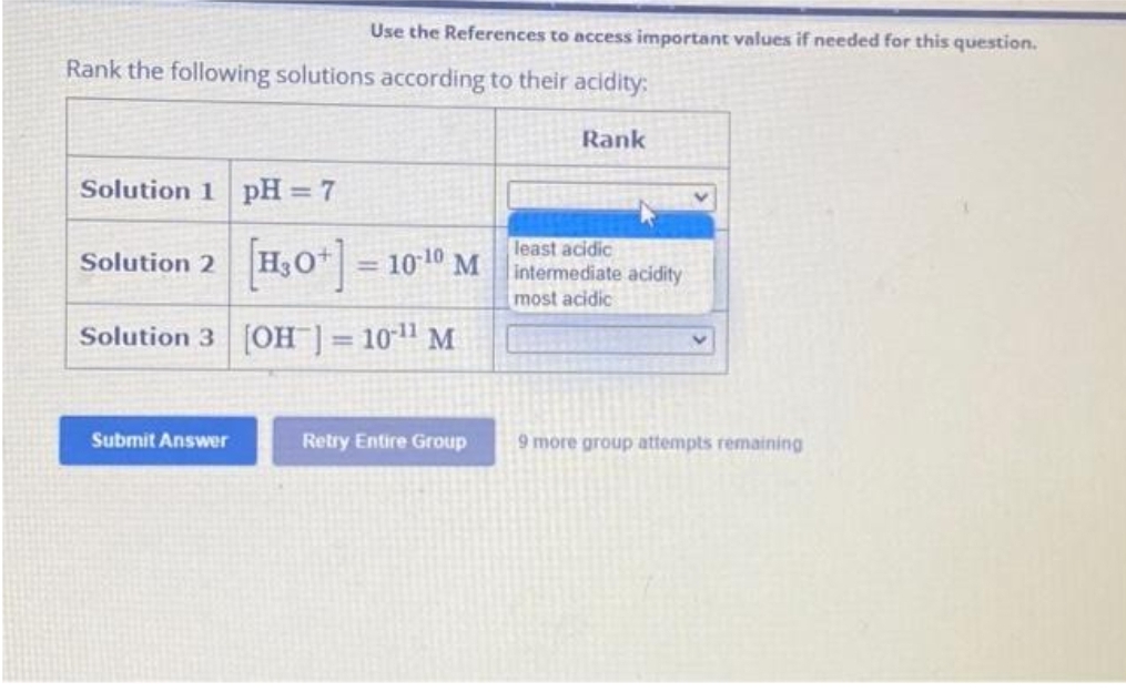 Use the References to access important values if needed for this question.
Rank the following solutions according to their acidity:
Solution 1 pH = 7
[H₂0+] = 10-10 M
Solution 3 [OH-] = 10-¹¹ M
Solution 2
Submit Answer
Retry Entire Group
Rank
least acidic
intermediate acidity
most acidic
9 more group attempts remaining