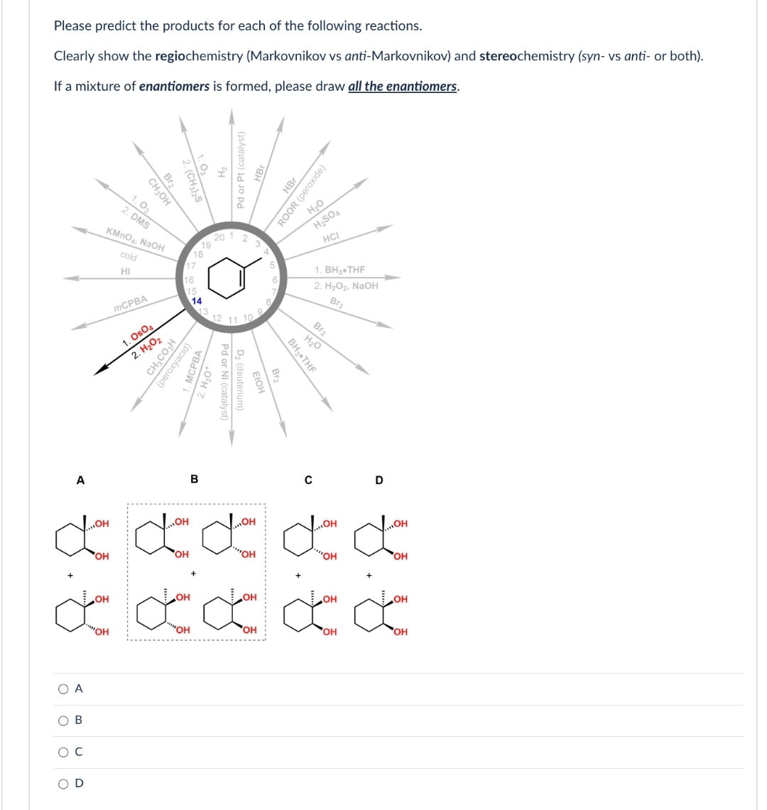 Please predict the products for each of the following reactions.
Clearly show the regiochemistry (Markovnikov vs anti-Markovnikov) and stereochemistry (syn- vs anti- or both).
If a mixture of enantiomers is formed, please draw all the enantiomers.
A
„OH
Jon
OH
+
O A
B
D
OH
"OH
CH₂OH
Bra
1.03
2. DMS
KMnO4, NaOH
cold
HI
mCPBA
1. Os04
2. H₂O₂
16
15
..OH
18
CH₂CO3H
(peroxyacid)
OH
"OH
19 20
14
B
MCPBA
Pd or Pt (catalyst)
· H3O+
23
12 11 10
Pd or Ni (catalven
i (catalyst)
D₂ (deuterium)
EtOH
OH
"OH
OH
OH
Br
BH3 THF
HBr
ROOR (peroxide)
H₂O
H₂SO4
HCI
C
1. BH 3 THF
2. H₂O₂, NaOH
Br₂
Br₂
H₂O
,,OH
OH
Ion Iom
'OH
OH
OH
D
'OH
OH
OH