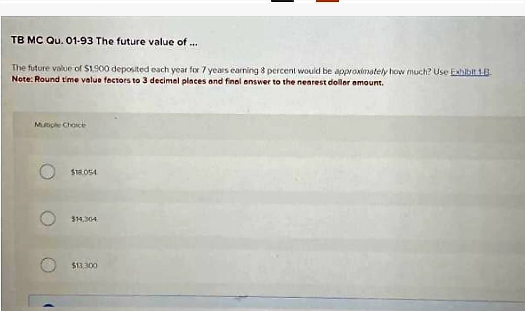 TB MC Qu. 01-93 The future value of ...
The future value of $1,900 deposited each year for 7 years eaming 8 percent would be approximately how much? Use Exhibit 1.8
Note: Round time value factors to 3 decimal places and final answer to the nearest dollar amount.
Multiple Choice
(
$18.054
$14,364
$13,300