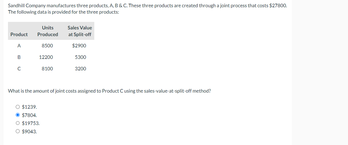 Sandhill Company manufactures three products, A, B & C. These three products are created through a joint process that costs $27800.
The following data is provided for the three products:
Product
A
B
Units
Produced
8500
12200
O $1239.
O $7804.
O $19753.
O $9043.
8100
Sales Value
at Split-off
$2900
5300
3200
What is the amount of joint costs assigned to Product C using the sales-value-at-split-off method?