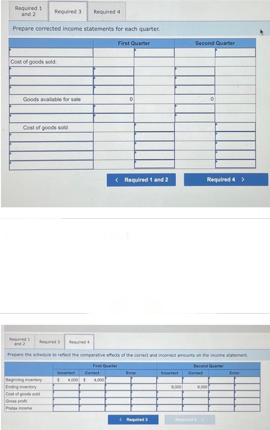 Required 1
and 2
Prepare corrected income statements for each quarter.
Required 3 Required 4
Cost of goods sold:
Goods available for sale
Cost of goods sold
Required 1
and 2
Beginning inventory
Ending inventory
Cost of goods sold
Gross profit
Pretax income
First Quarter
Incorrect
$ 4,000 $ 4,000
Correct
First Quarter
0
< Required 1 and 2
Required 3 Required 4
Prepare the schedule to reflect the comparative effects of the correct and incorrect amounts on the income statement.
Error
< Required 3
Incorrect
Second Quarter
9,000
Correct
0
Required 4 >
Second Quarter
9,000
Required 4 >
Error