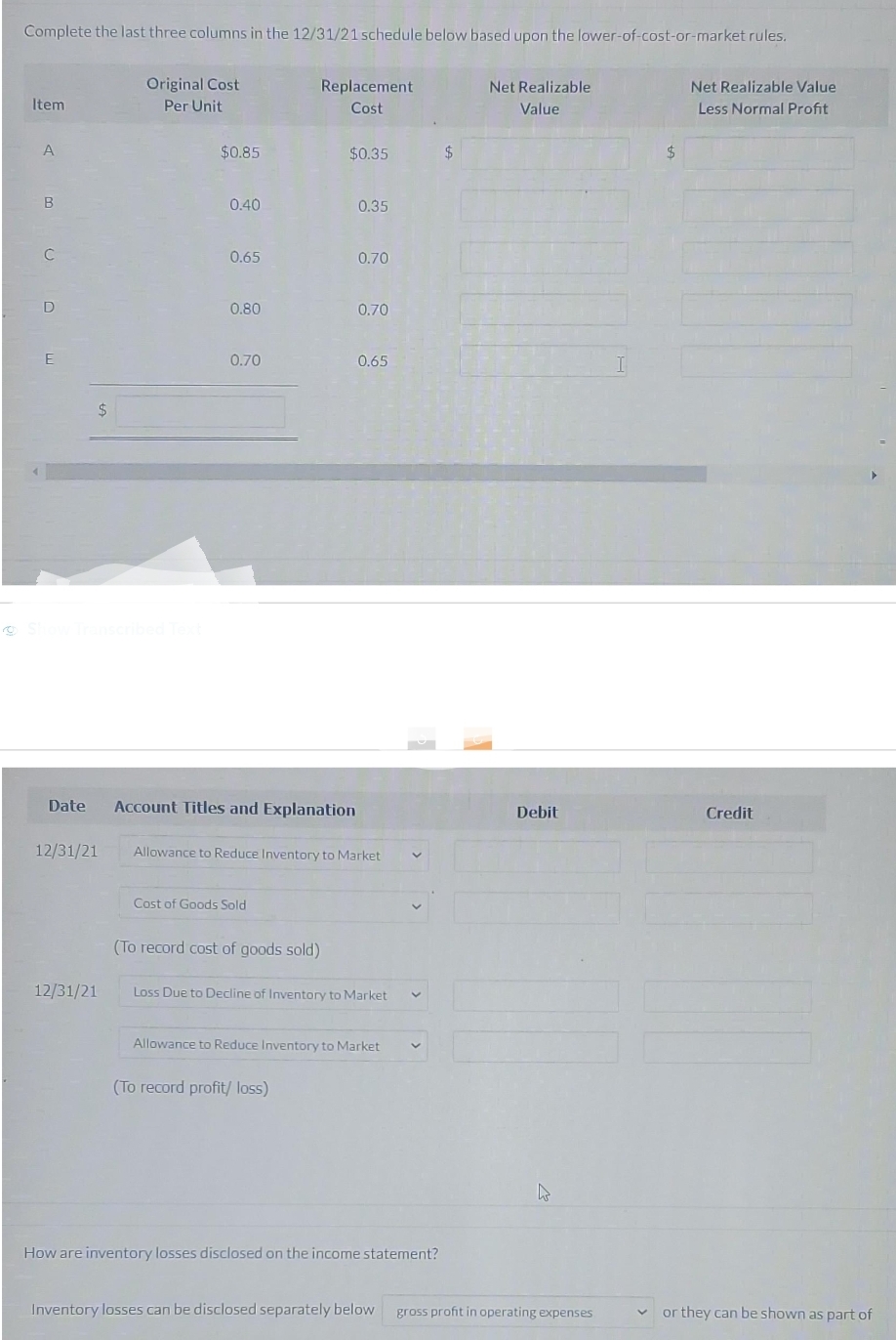 Complete the last three columns in the 12/31/21 schedule below based upon the lower-of-cost-or-market rules.
Item
A
B
C
D
E
$
12/31/21
Original Cost
Per Unit
12/31/21
$0.85
0.40
0.65
0.80
0.70
Date Account Titles and Explanation
Cost of Goods Sold
Replacement
Cost
(To record cost of goods sold)
$0.35
0.35
(To record profit/ loss)
0.70
Allowance to Reduce Inventory to Market
0.70
0.65
Loss Due to Decline of Inventory to Market V
Allowance to Reduce Inventory to Market
How are inventory losses disclosed on the income statement?
$
Net Realizable
Value
Debit
4
Inventory losses can be disclosed separately below gross profit in operating expenses
$
Net Realizable Value
Less Normal Profit
Credit
V or they can be shown as part of