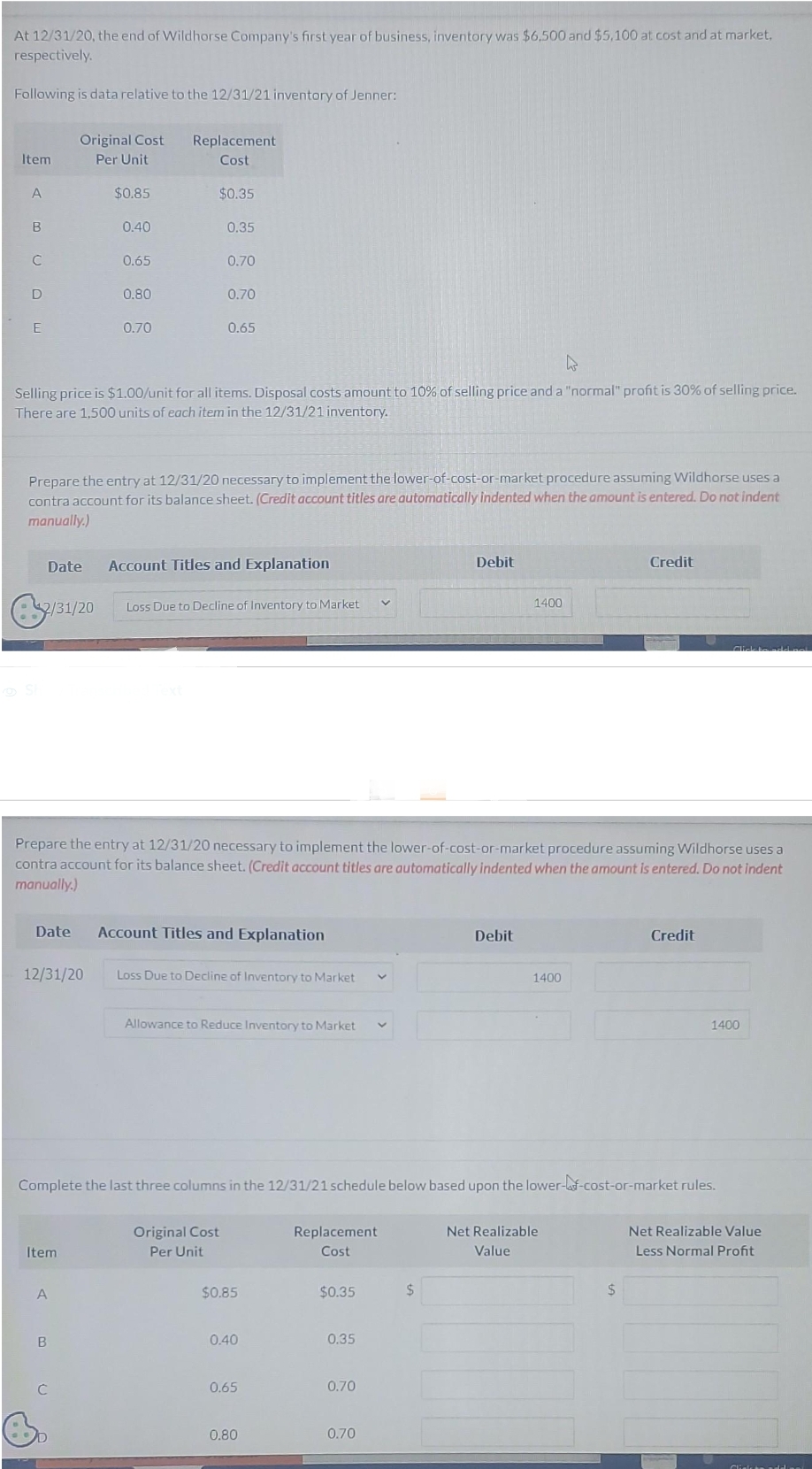 At 12/31/20, the end of Wildhorse Company's first year of business, inventory was $6.500 and $5,100 at cost and at market,
respectively.
Following is data relative to the 12/31/21 inventory of Jenner:
Item
A
B
C
D
E
S
Date
2/31/20
Original Cost
Per Unit
$0.85
0.40
Item
0.65
A
0.80
B
0.70
hs
Selling price is $1.00/unit for all items. Disposal costs amount to 10% of selling price and a "normal" profit is 30% of selling price.
There are 1,500 units of each item in the 12/31/21 inventory.
C
Replacement
Cost
Prepare the entry at 12/31/20 necessary to implement the lower-of-cost-or-market procedure assuming Wildhorse uses a
contra account for its balance sheet. (Credit account titles are automatically indented when the amount is entered. Do not indent
manually.)
$0.35
0.35
0.70
0.70
0.65
Date Account Titles and Explanation
Account Titles and Explanation
12/31/20 Loss Due to Decline of Inventory to Market
Loss Due to Decline of Inventory to Market
Prepare the entry at 12/31/20 necessary to implement the lower-of-cost-or-market procedure assuming Wildhorse uses a
contra account for its balance sheet. (Credit account titles are automatically indented when the amount is entered. Do not indent
manually.)
Original Cost
Per Unit
Allowance to Reduce Inventory to Market
$0.85
0.40
Complete the last three columns in the 12/31/21 schedule below based upon the lower-f-cost-or-market rules.
0.65
0.80
Replacement
Cost
$0.35
0.35
v
0.70
0.70
Debit
$
1400
Debit
1400
Credit
Net Realizable
Value
$
Credit
Click to add
1400
Net Realizable Value
Less Normal Profit