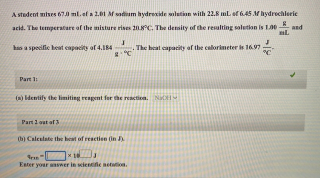 A student mixes 67.0 mL of a 2.01 M sodium hydroxide solution with 22.8 mL of 6.45 M hydrochloric
g
acid. The temperature of the mixture rises 20.8°C. The density of the resulting solution is 1.00 and
mL
has a specific heat capacity of 4.184
Part 1:
J
g °C
Part 2 out of 3
(a) Identify the limiting reagent for the reaction. NaOH
(b) Calculate the heat of reaction (in J).
The heat capacity of the calorimeter is 16.97
16.97
x 10
J
9rxn
Enter your answer in scientific notation.
