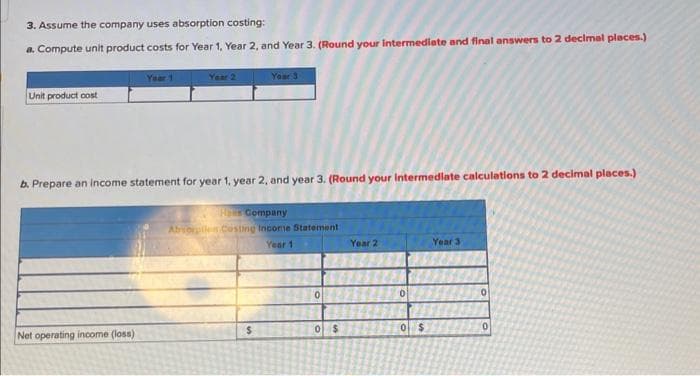 3. Assume the company uses absorption costing:
a. Compute unit product costs for Year 1, Year 2, and Year 3. (Round your intermediate and final answers to 2 decimal places.)
Unit product cost
Year 1
Net operating income (loss)
Year 2
b. Prepare an income statement for year 1, year 2, and year 3. (Round your intermediate calculations to 2 decimal places.)
Her Company
Absorpiles Costing Income Statement
Year 1
Your 3
$
0
0
$
Year 2
0
0 $
Year 3
0
0