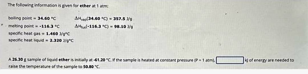 The following information is given for ether at 1 atm:
boiling point 34.60 °C
melting point =-116.3 °C
specific heat gas- 1.460 J/gºC
specific heat liquid = 2.320 J/gºC
AHvap(34.60 °C) = 357.5 /g
AH(-116.3 °C) = 98.10 3/g
A 26,30 g sample of liquid ether is initially at -61.20 °C. If the sample is heated at constant pressure (P = 1 atm),
raise the temperature of the sample to 50.80 °C.
k of energy are needed to