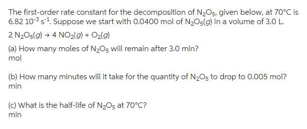 The first-order rate constant for the decomposition of N₂O5, given below, at 70°C is
6.82 10-³ s¹. Suppose we start with 0.0400 mol of N₂O5(g) in a volume of 3.0 L.
2 N₂O5(g) → 4 NO₂(g) + O₂(g)
(a) How many moles of N₂O5 will remain after 3.0 min?
mol
(b) How many minutes will it take for the quantity of N₂O5 to drop to 0.005 mol?
min
(c) What is the half-life of N₂O5 at 70°C?
min