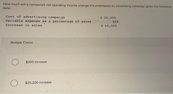 How much will a company's net operating income change if it undertakes an advertising campaign given the following
data:
Cost of advertising campaign
Variable expense as a percentage of sales
Increase in sales
Multiple Choice
O
$200 increase
O $25,200 increase
$ 25,000
42%
$ 60,000