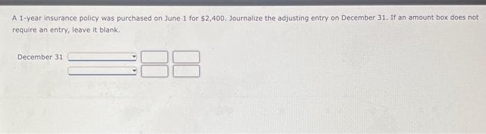 A 1-year insurance policy was purchased on June 1 for $2,400. Journalize the adjusting entry on December 31. If an amount box does not
require an entry, leave it blank..
December 311