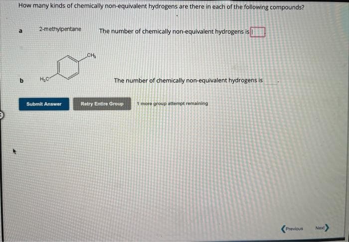 How many kinds of chemically non-equivalent hydrogens are there in each of the following compounds?
a
b
2-methylpentane
H₂C
Submit Answer
CH₂
The number of chemically non-equivalent hydrogens is
The number of chemically non-equivalent hydrogens is
Retry Entire Group 1 more group attempt remaining
Previous
Next>