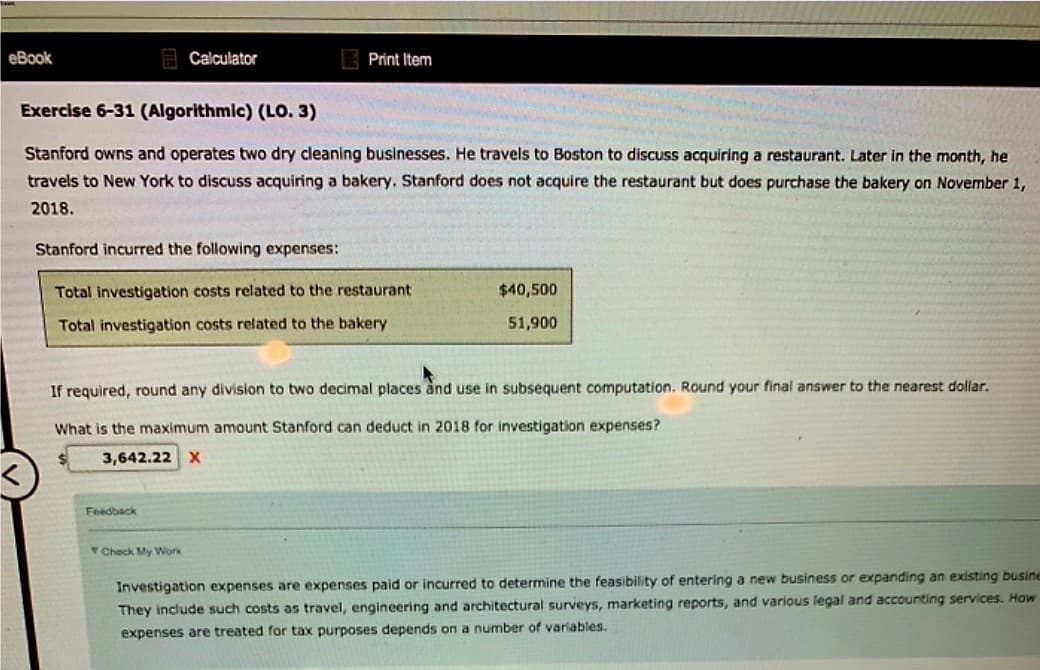 eBook
Calculator
Exercise 6-31 (Algorithmic) (LO. 3)
Stanford owns and operates two dry cleaning businesses. He travels to Boston to discuss acquiring a restaurant. Later in the month, he
travels to New York to discuss acquiring a bakery. Stanford does not acquire the restaurant but does purchase the bakery on November 1,
2018.
Print Item
Stanford incurred the following expenses:
Total investigation costs related to the restaurant
Total investigation costs related to the bakery
Feedback
Check My Work
If required, round any division to two decimal places and use in subsequent computation. Round your final answer to the nearest dollar.
What is the maximum amount Stanford can deduct in 2018 for investigation expenses?
3,642.22 X
$40,500
51,900
Investigation expenses are expenses paid or incurred to determine the feasibility of entering a new business or expanding an existing busine
They include such costs as travel, engineering and architectural surveys, marketing reports, and various legal and accounting services. How
expenses are treated for tax purposes depends on a number of variables.