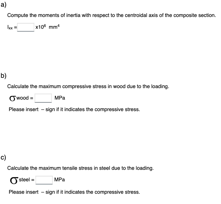 a)
b)
c)
Compute the moments of inertia with respect to the centroidal axis of the composite section.
x106 mm4
Ixx =
Calculate the maximum compressive stress in wood due to the loading.
wood =
MPa
Please insert - sign if it indicates the compressive stress.
Calculate the maximum tensile stress in steel due to the loading.
steel =
MPa
Please insert - sign if it indicates the compressive stress.