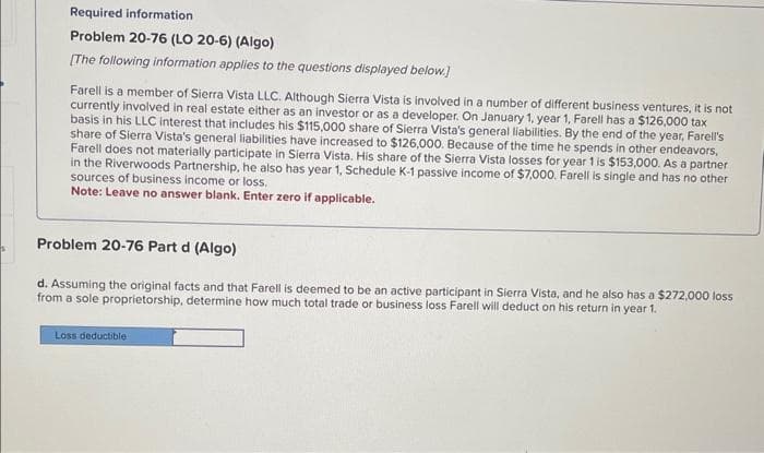 Required information
Problem 20-76 (LO 20-6) (Algo)
[The following information applies to the questions displayed below.]
Farell is a member of Sierra Vista LLC. Although Sierra Vista is involved in a number of different business ventures, it is not
currently involved in real estate either as an investor or as a developer. On January 1, year 1, Farell has a $126,000 tax
basis in his LLC interest that includes his $115,000 share of Sierra Vista's general liabilities. By the end of the year, Farell's
share of Sierra Vista's general liabilities have increased to $126,000. Because of the time he spends in other endeavors,
Farell does not materially participate in Sierra Vista. His share of the Sierra Vista losses for year 1 is $153,000. As a partner
in the Riverwoods Partnership, he also has year 1, Schedule K-1 passive income of $7,000. Farell is single and has no other
sources of business income or loss.
Note: Leave no answer blank. Enter zero if applicable.
Problem 20-76 Part d (Algo)
d. Assuming the original facts and that Farell is deemed to be an active participant in Sierra Vista, and he also has a $272,000 loss
from a sole proprietorship, determine how much total trade or business loss Farell will deduct on his return in year 1.
Loss deductible