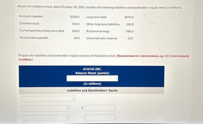 Ayayai Inc.'s balance sheet, dated October 28, 2025, includes the following liabilities and stockholders' equity items (in millions).
Accounts payable
Common stock
Current portion of long-term debt
Income taxes payable
$350.0
510.0
200.0
10.0
Long-term debt
Other long-term liabilities
Retained earnings
Unearned sales revenue
AYAYAI INC.
Balance Sheet (partial)
Prepare the liabilities and stockholders' equity sections of the balance sheet. (Round answers to 1 decimal places, e.g. 52.5. Enter amounts
in millions.)
(in millions)
Liabilities and Stockholders' Equity
$
$970.0
100.0
780.0
12.0