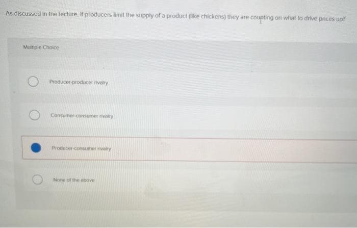 As discussed in the lecture, if producers limit the supply of a product (like chickens) they are counting on what to drive prices up?
Multiple Choice
Producer-producer rivalry
Consumer-consumer rivalry
Producer-consumer rivalry
None of the above