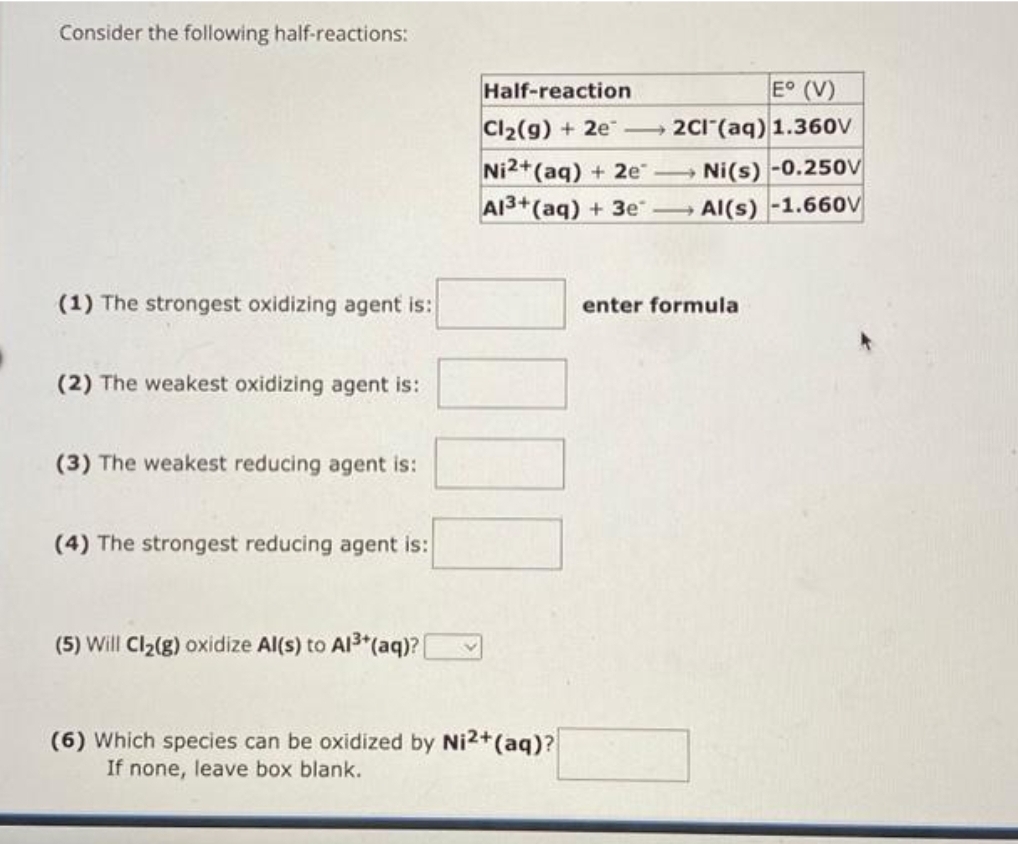 Consider the following half-reactions:
(1) The strongest oxidizing agent is:
(2) The weakest oxidizing agent is:
(3) The weakest reducing agent is:
(4) The strongest reducing agent is:
(5) Will Cl₂(g) oxidize Al(s) to Al³+ (aq)?[
Half-reaction
E° (V)
Cl₂(g) + 2e-2Cl(aq) 1.360V
Ni2+ (aq) + 2e →→→
Ni(s) -0.250V
Al3+ (aq) + 3e - Al(s) -1.660V
(6) Which species can be oxidized by Ni2+ (aq)?
If none, leave box blank.
enter formula