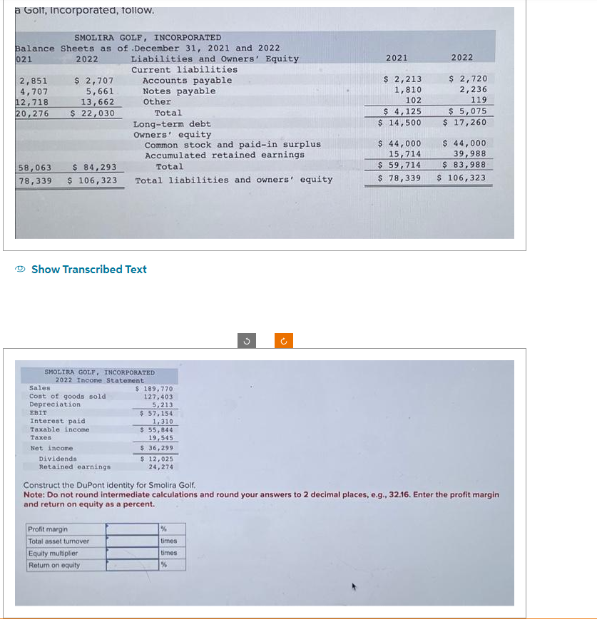 a Golf, Incorporated, follow.
SMOLIRA GOLF, INCORPORATED
Balance Sheets as of .December 31, 2021 and 2022
021
Liabilities and Owners' Equity
Current liabilities
2022
2,851
4,707
12,718
$ 2,707
5,661
13,662
20,276 $ 22,030
58,063 $ 84,293
78,339 $ 106,323
Show Transcribed Text
Sales
Cost of goods sold
Depreciation
SMOLIRA GOLF, INCORPORATED
2022 Income Statement
EBIT
Interest paid
Taxable income
Taxes
Net income
Dividends
Retained earnings.
Accounts payable
Notes payable
Other
Total
Long-term debt
Owners' equity
Common stock and paid-in surplus
Accumulated retained earnings
Total
Total liabilities and owners' equity
Profit margin
Total asset turnover
Equity multiplier
Return on equity
$ 189,770
127,4031
5,213
$ 57,154
1,310
$ 55,844
19,545
$36,2991
$ 12,025
24,274
G
%
times
times
%
o
2021
$ 2,213
1,810
102
$ 4,125
$ 14,500
2022
$ 2,720
2,236
119
$5,075
$ 17,260
Construct the DuPont identity for Smolira Golf.
Note: Do not round intermediate calculations and round your answers to 2 decimal places, e.g., 32.16. Enter the profit margin
and return on equity as a percent.
$ 44,000
39,988
$ 83,988
$ 44,000
15,714
$ 59,714
$ 78,339 $ 106,323