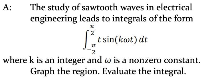 A:
The study of sawtooth waves in electrical
engineering leads to integrals of the form
π
2
[² t sin(kwt) dt
π
2
where k is an integer and w is a nonzero constant.
Graph the region. Evaluate the integral.