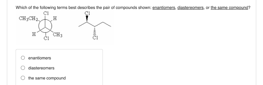 Which of the following terms best describes the pair of compounds shown: enantiomers, diastereomers, or the same compound?
C1
CH3CH2,
H
H
CH3
C1
enantiomers
O diastereomers
the same compound