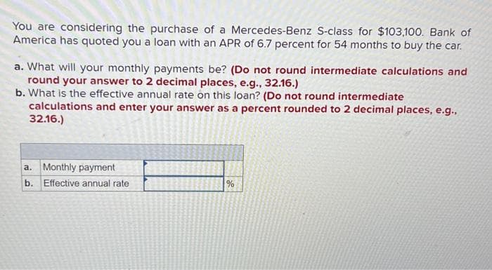 You are considering the purchase of a Mercedes-Benz S-class for $103,100. Bank of
America has quoted you a loan with an APR of 6.7 percent for 54 months to buy the car.
a. What will your monthly payments be? (Do not round intermediate calculations and
round your answer to 2 decimal places, e.g., 32.16.)
b. What is the effective annual rate on this loan? (Do not round intermediate
calculations and enter your answer as a percent rounded to 2 decimal places, e.g.,
32.16.)
a. Monthly payment
b. Effective annual rate
%