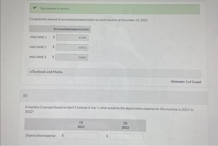 (b)
Your answer is correct.
Compute the amount of accumulated depreciation on each machine at December 31, 2023.
MACHINE 1
Accumulated depreciation
$
MACHINE 2 $
MACHINE 3 $
eTextbook and Media
41200
Depreciation expense
630121
23400
If machine 2 was purchased on April 1 instead of July 1, what would be the depreciation expense for this machine in 2021? In
2022?
(1)
2021
Attempts: 1 of 3 used
(2)
2022