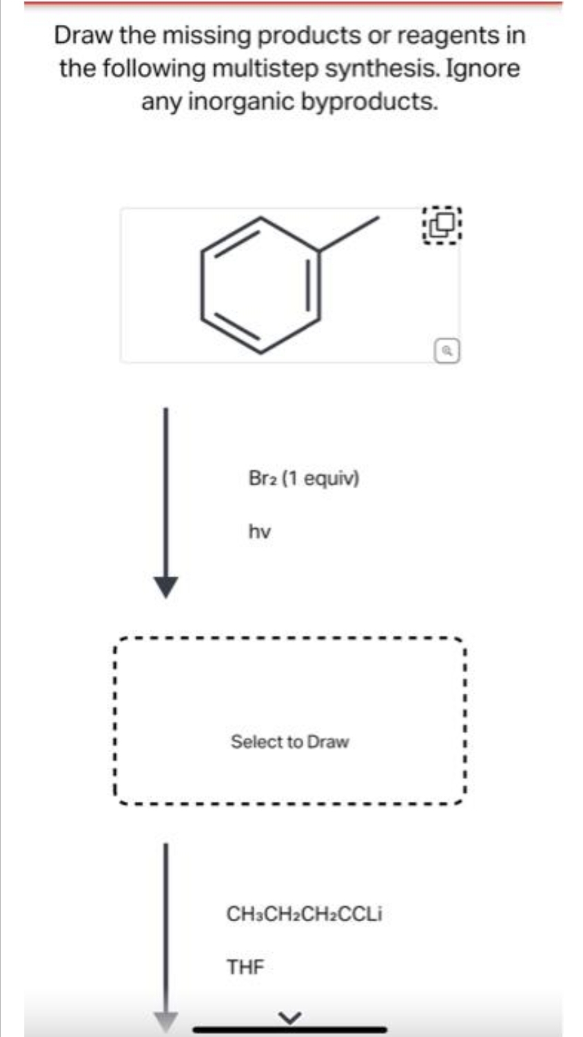 Draw the missing products or reagents in
the following multistep synthesis. Ignore
any inorganic byproducts.
Br2 (1 equiv)
hv
Select to Draw
CH3CH2CH2CCLi
THF