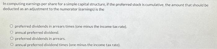 In computing earnings per share for a simple capital structure, if the preferred stock is cumulative, the amount that should be
deducted as an adjustment to the numerator (earnings) is the
preferred dividends in arrears times (one minus the income tax rate).
O annual preferred dividend.
preferred dividends in arrears.
annual preferred dividend times (one minus the income tax rate).