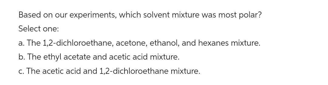 Based on our experiments, which solvent mixture was most polar?
Select one:
a. The 1,2-dichloroethane, acetone, ethanol, and hexanes mixture.
b. The ethyl acetate and acetic acid mixture.
c. The acetic acid and 1,2-dichloroethane mixture.