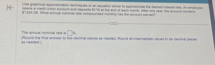 K
Use graphical approximation techniques or an equation solver to approximate the desired interest rate. An employee
opens a credit union account and deposits $110 at the end of each month. After one year, the account contains
$1324.06. What annual nominal rate compounded monthly has the account earned?
The annual nominal rate is%.
(Round the final answer to two decimal places as needed. Round all intermediate values to six decimal places
as needed.)