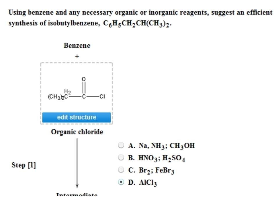 Using benzene and any necessary organic or inorganic reagents, suggest an efficient
synthesis of isobutylbenzene, C6H-CH₂CH(CH3)2-
Step [1]
Benzene
H₂
(CH3)2C
-C-CI
edit structure
Organic chloride
Intermediata
A. Na, NH3; CH3OH
B. HNO3; H₂SO4
C. Br₂; FeBr 3
D. AIC13