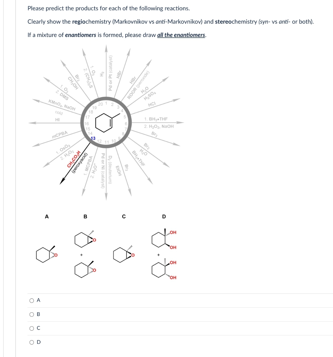 Please predict the products for each of the following reactions.
Clearly show the regiochemistry (Markovnikov vs anti-Markovnikov) and stereochemistry (syn- vs anti- or both).
If a mixture of enantiomers is formed, please draw all the enantiomers.
О А
ο ο ο ο
OB
O C
D
Br₂
CH3OH
2. (CH3)2S
A
1. 03
2. DMS
KMnO4, NaOH
cold
HI
mCPBA
1. OSO
2. H₂O₂
CH,COSH
(peroxyacid)
Pa
B
19
MOPBA
+0ºH
20 1
Pd or Pt (catalyst)
2
3
12 11 10
Pd or Ni (catalyst)
D₂ (deuterium)
FIGH
Br₂2₂
BH3 THF
HBr
ROOR (peroxide)
H₂O
H₂SO4
HCI
1. BH3-THF
2. H₂O₂, NaOH
Br₂
Br₂
H₂O
D
OH
dom
'OH
OH
"OH