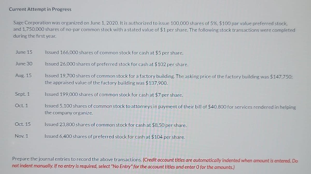 Current Attempt in Progress
Sage Corporation was organized on June 1, 2020. It is authorized to issue 100,000 shares of 5%, $100 par value preferred stock,
and 1,750,000 shares of no-par common stock with a stated value of $1 per share. The following stock transactions were completed
during the first year.
June 15
June 30
Aug. 15
Sept. 1
Oct. 1
Oct. 15
Nov. 1
Issued 166,000 shares of common stock for cash at $5 per share.
Issued 26,000 shares of preferred stock for cash at $102 per share.
Issued 19,700 shares of common stock for a factory building. The asking price of the factory building was $147,750;
the appraised value of the factory building was $137,900.
Issued 199,000 shares of common stock for cash at $7 per share.
Issued 5,100 shares of common stock to attorneys in payment of their bill of $40,800 for services rendered in helping
the company organize.
Issued 23,800 shares of common stock for cash at $8.50 per share.
Issued 6,400 shares of preferred stock for cash at $104 per share.
Prepare the journal entries to record the above transactions. (Credit account titles are automatically indented when amount is entered. Do
not indent manually. If no entry is required, select "No Entry" for the account titles and enter O for the amounts.)