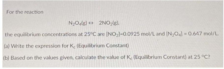 For the reaction
N2O4(g) 2NO₂(g),
the equilibrium concentrations at 25°C are [NO₂]-0.0925 mol/L and [N₂O4] = 0.647 mol/L.
(a) Write the expression for Ke (Equilibrium Constant)
(b) Based on the values given, calculate the value of Ke (Equilibrium Constant) at 25 °C?
→