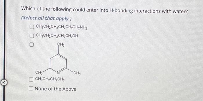 Which of the following could enter into H-bonding interactions with water?
(Select all that apply.)
CHỊCH,CH,CH,CH,CHINH,
OCH₂CH₂CH₂CH₂CH₂OH
CH₂
CH₂
OCH₂CH₂CH₂CH₂
CH3
None of the Above