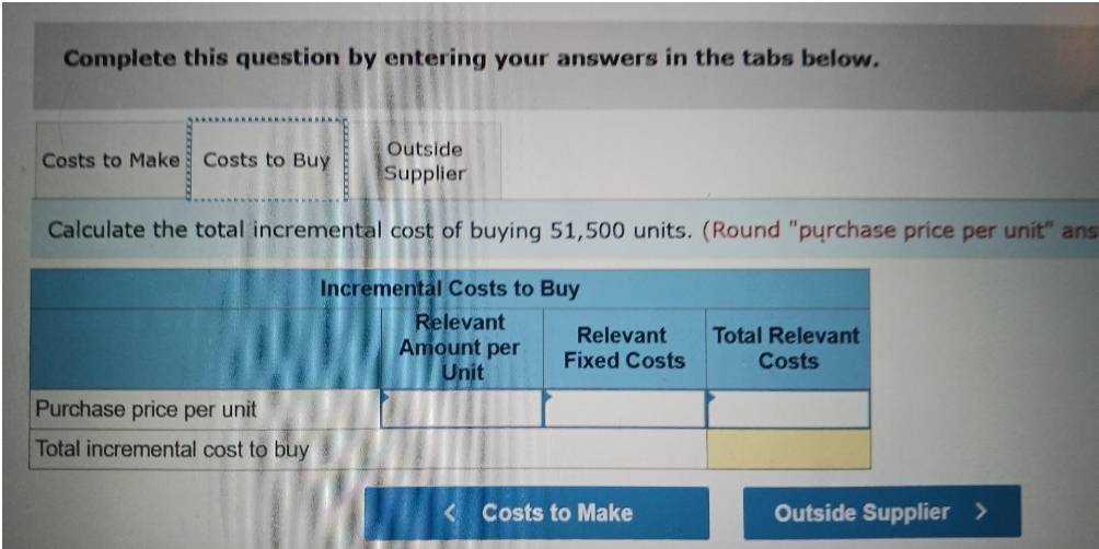 Complete this question by entering your answers in the tabs below.
Outside
Supplier
Calculate the total incremental cost of buying 51,500 units. (Round "purchase price per unit" ans
Costs to Make Costs to Buy
Purchase price per unit
Total incremental cost to buy
Incremental Costs to Buy
Relevant
Amount per
Unit
Relevant
Fixed Costs
<Costs to Make
Total Relevant
Costs
Outside Supplier >