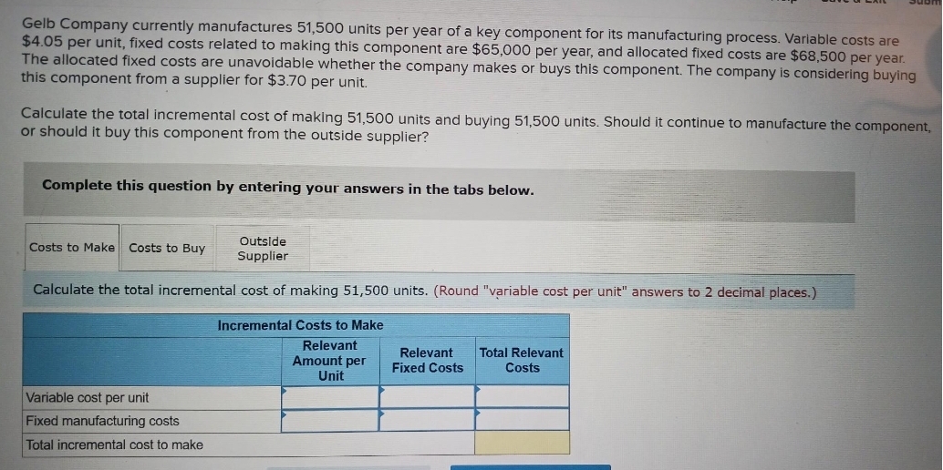 Gelb Company currently manufactures 51,500 units per year of a key component for its manufacturing process. Variable costs are
$4.05 per unit, fixed costs related to making this component are $65,000 per year, and allocated fixed costs are $68,500 per year.
The allocated fixed costs are unavoidable whether the company makes or buys this component. The company is considering buying
this component from a supplier for $3.70 per unit.
Calculate the total incremental cost of making 51,500 units and buying 51,500 units. Should it continue to manufacture the component,
or should it buy this component from the outside supplier?
Complete this question by entering your answers in the tabs below.
Outside
Supplier
Calculate the total incremental cost of making 51,500 units. (Round "variable cost per unit" answers to 2 decimal places.)
Incremental Costs to Make
Relevant
Amount per
Unit
Costs to Make Costs to Buy
Variable cost per unit
Fixed manufa ing costs
Total incremental cost to make
Relevant
Fixed Costs
Total Relevant
Costs