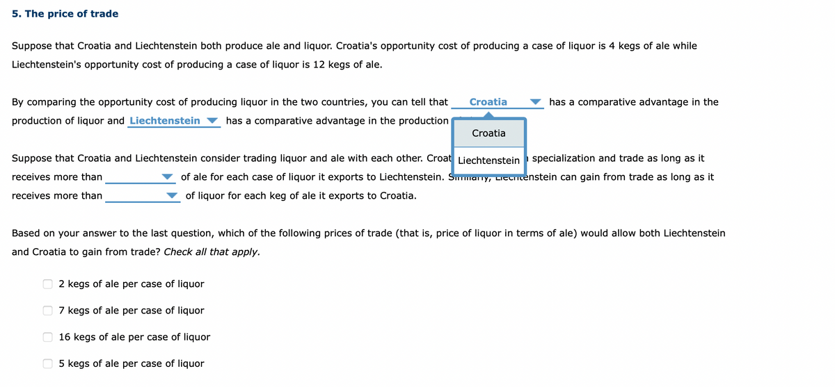 5. The price of trade
Suppose that Croatia and Liechtenstein both produce ale and liquor. Croatia's opportunity cost of producing a case of liquor is 4 kegs of ale while
Liechtenstein's opportunity cost of producing a case of liquor is 12 kegs of ale.
By comparing the opportunity cost of producing liquor in the two countries, you can tell that
production of liquor and Liechtenstein has a comparative advantage in the production
0
Croatia
Suppose that Croatia and Liechtenstein consider trading liquor and ale with each other. Croat Liechtenstein specialization and trade as long as it
receives more than
of ale for each case of liquor it exports to Liechtenstein. Simmary, Literienstein can gain from trade as long as it
of liquor for each keg of ale it exports to Croatia.
receives more than
0
Croatia
Based on your answer to the last question, which of the following prices of trade (that is, price of liquor in terms of ale) would allow both Liechtenstein
and Croatia to gain from trade? Check all that apply.
2 kegs of ale per case of liquor
7 kegs of ale per case of liquor
16 kegs of ale per case of liquor
5 kegs of ale per case of liquor
has a comparative advantage in the