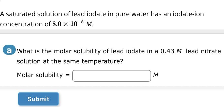 A saturated solution of lead iodate in pure water has an iodate-ion
concentration of 8.0 × 10-5 M.
a What is the molar solubility of lead iodate in a 0.43 M lead nitrate
solution at the same temperature?
Molar solubility
Submit
=
M