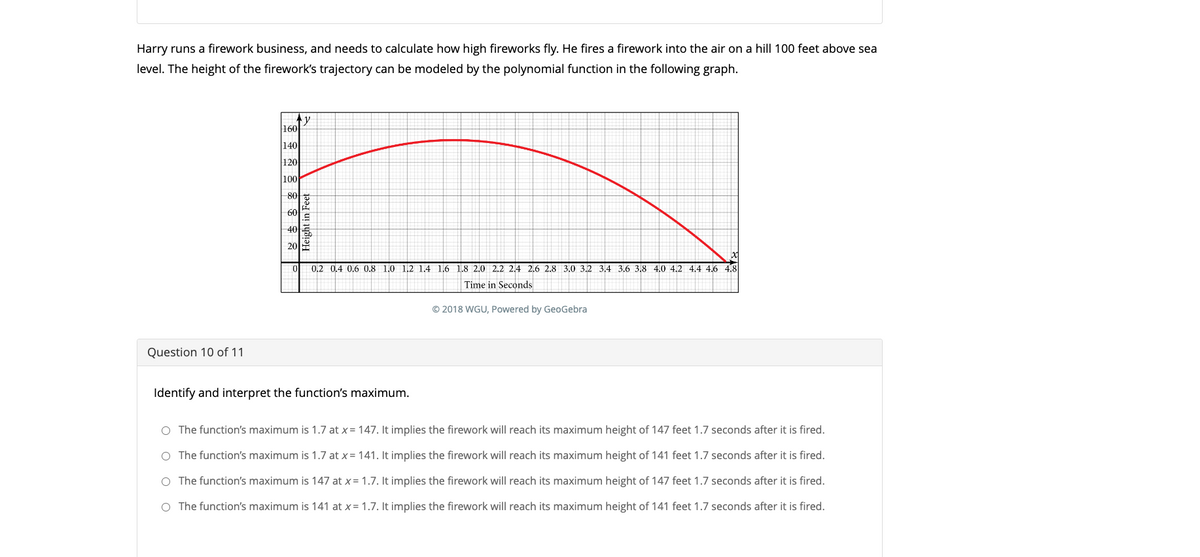 Harry runs a firework business, and needs to calculate how high fireworks fly. He fires a firework into the air on a hill 100 feet above sea
level. The height of the firework's trajectory can be modeled by the polynomial function in the following graph.
Question 10 of 11
160
140
120
100
80
60
40
y
Height in Feet
01
0.2 0.4 0.6 0.8 1.0 1.2 1.4 1.6 1.8 2.0 2.2 2.4 2.6 2.8 3.0 3.2 3.4 3.6 3.8 4.0 4.2 4.4 4.6 4.8
Time in Seconds
© 2018 WGU, Powered by GeoGebra
Identify and interpret the function's maximum.
O The function's maximum is 1.7 at x = 147. It implies the firework will reach its maximum height of 147 feet 1.7 seconds after it is fired.
O The function's maximum is 1.7 at x = 141. It implies the firework will reach its maximum height of 141 feet 1.7 seconds after it is fired.
O The function's maximum is 147 at x= 1.7. It implies the firework will reach its maximum height of 147 feet 1.7 seconds after it is fired.
O The function's maximum is 141 at x = 1.7. It implies the firework will reach its maximum height of 141 feet 1.7 seconds after it is fired.