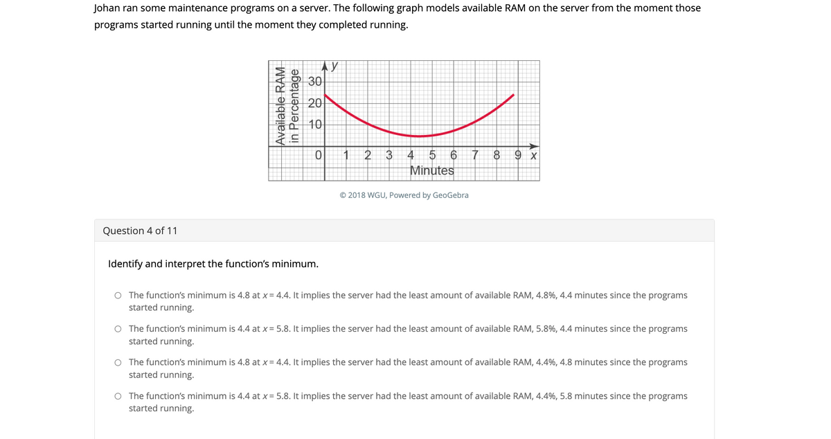 Johan ran some maintenance programs on a server. The following graph models available RAM on the server from the moment those
programs started running until the moment they completed running.
Question 4 of 11
Available RAM
in Percentage
30
ТУ
20
10
0
Identify and interpret the function's minimum.
2
3
4 5 6
Minutes
© 2018 WGU, Powered by GeoGebra
7 8 9 x
The function's minimum is 4.8 at x = 4.4. It implies the server had the least amount of available RAM, 4.8%, 4.4 minutes since the programs
started running.
O The function's minimum is 4.4 at x = 5.8. It implies the server had the least amount of available RAM, 5.8%, 4.4 minutes since the programs
started running.
The function's minimum is 4.8 at x = 4.4. It implies the server had the least amount of available RAM, 4.4%, 4.8 minutes since the programs
started running.
O The function's minimum is 4.4 at x = 5.8. It implies the server had the least amount of available RAM, 4.4%, 5.8 minutes since the programs
started running.