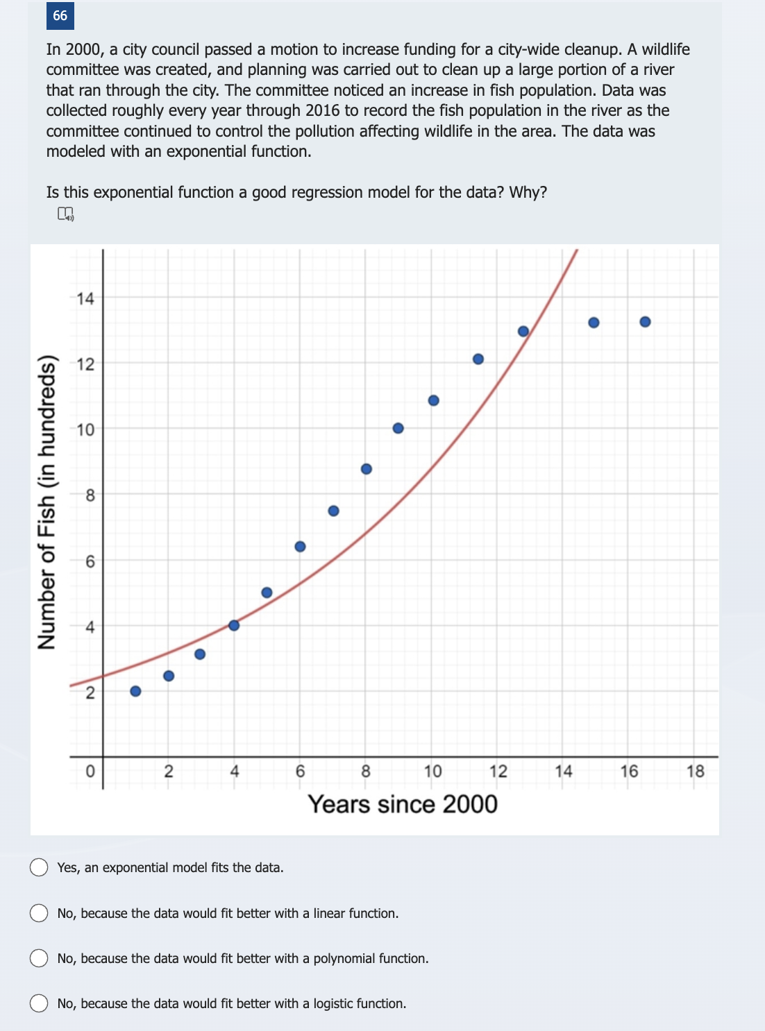 66
In 2000, a city council passed a motion to increase funding for a city-wide cleanup. A wildlife
committee was created, and planning was carried out to clean up a large portion of a river
that ran through the city. The committee noticed an increase in fish population. Data was
collected roughly every year through 2016 to record the fish population in the river as the
committee continued to control the pollution affecting wildlife in the area. The data was
modeled with an exponential function.
Is this exponential function a good regression model for the data? Why?
n
Number of Fish (in hundreds)
14
12
10
8
6
st
2
0
●
2
4
Yes, an exponential model fits the data.
6
8
No, because the data would fit better with a linear function.
10
Years since 2000
No, because the data would fit better with a polynomial function.
No, because the data would fit better with a logistic function.
12
14
●
16
18