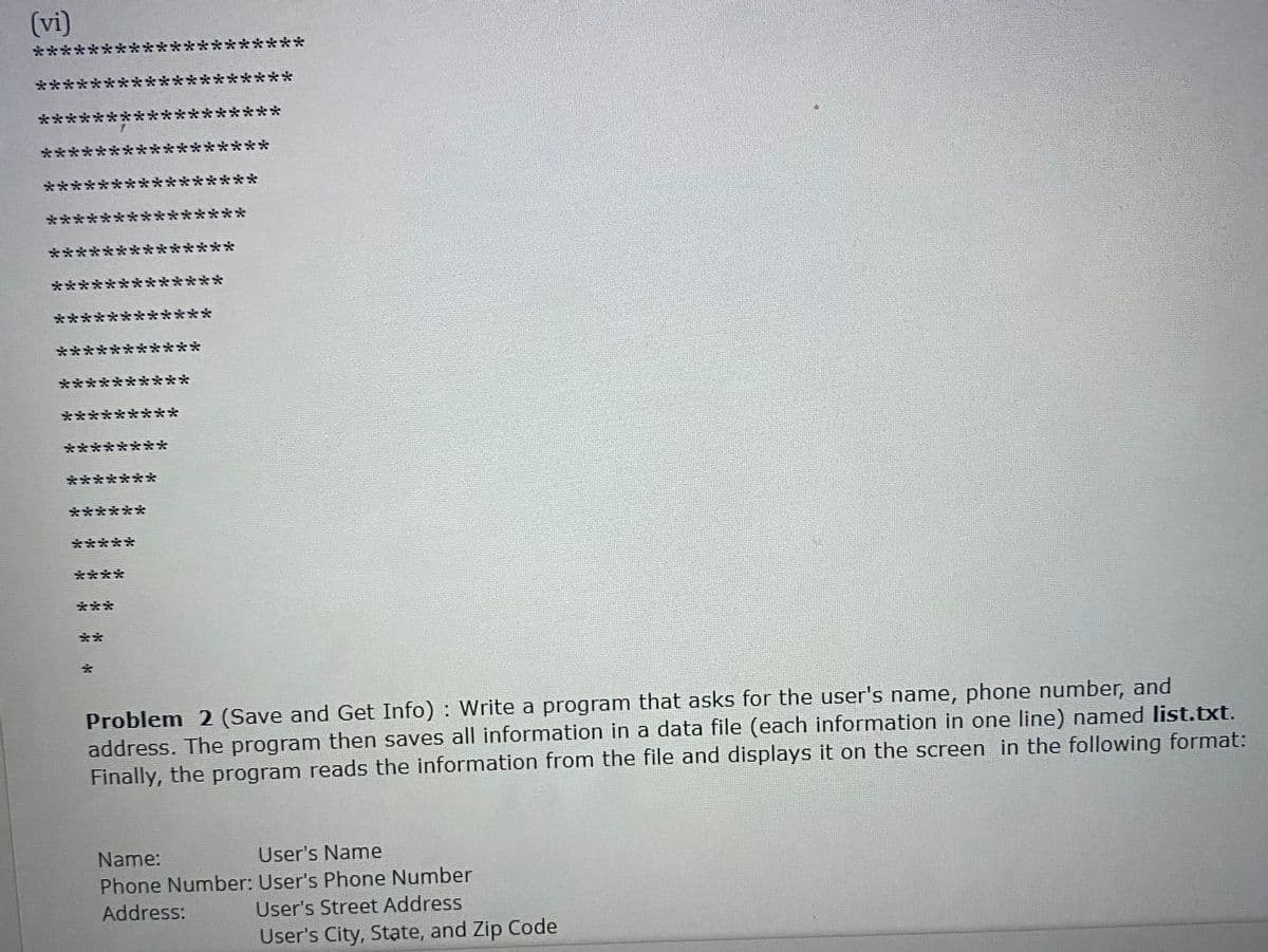 (vi)
**
***
****
***
***
***
****
***
****
***
****
****
***
****
***
***
***
**
****
***
*****
****
****
**
**
***
*******
******
*****
****
***
**
Problem 2 (Save and Get Info) : Write a program that asks for the user's name, phone number, and
address. The program then saves all information in a data file (each information in one line) named list.txt.
Finally, the program reads the information from the file and displays it on the screen in the following format:
Name:
User's Name
Phone Number: User's Phone Number
Address:
User's Street Address
User's City, State, and Zip Code
