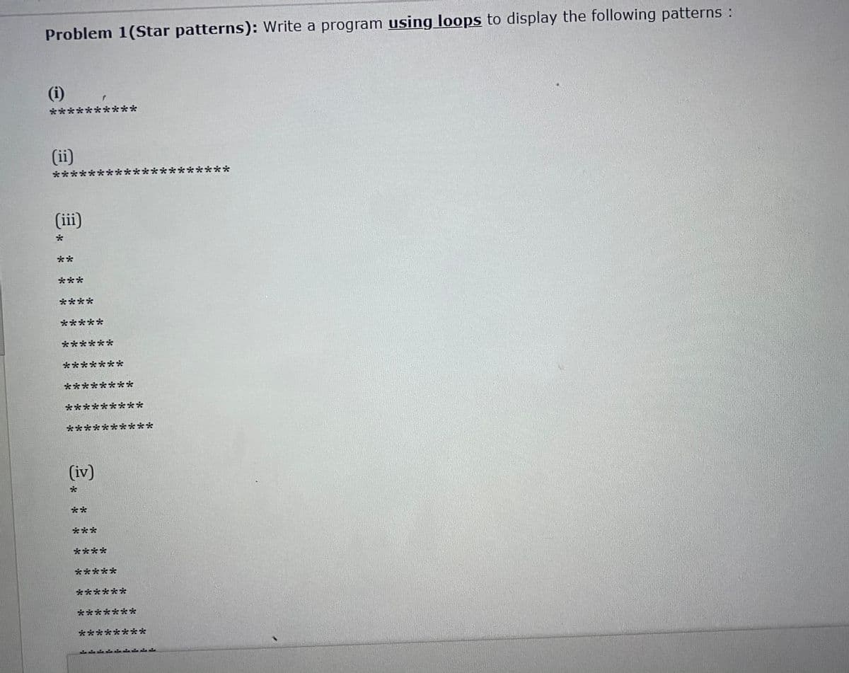 Problem 1(Star patterns): Write a program using loops to display the following patterns :
(i)
**
****:
(ii)
***
と**
(ii)
**
***
****
*****
******
*******
********
****
***
*****
***
(iv)
**
***
****
*****
******
*******
********
