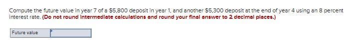 Compute the future value in year 7 of a $5,800 deposit in year 1, and another $5,300 deposit at the end of year 4 using an 8 percent
interest rate. (Do not round Intermediate calculations and round your final answer to 2 decimal places.)
Future value