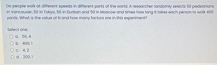 Do people walk at different speeds in different parts of the world. A researcher randomly selects 50 pedestrians
in Vancouver, 50 in Tokyo, 50 in Durban and 50 in Moscow and times how long it takes each person to walk 400
yards. What is the value of N and how many factors are in this experiment?
Select one:
O a. 50, 4
O b. 400,1
O c. 4,2
O d. 200,1