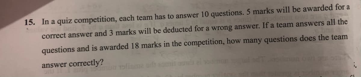 15. In a quiz competition, each team has to answer 10 questions. 5 marks will be awarded for a
dimust
correct answer and 3 marks will be deducted for a wrong answer. If a team answers all the
questions and is awarded 18 marks in the competition, how many questions does the team
answer correctly?
